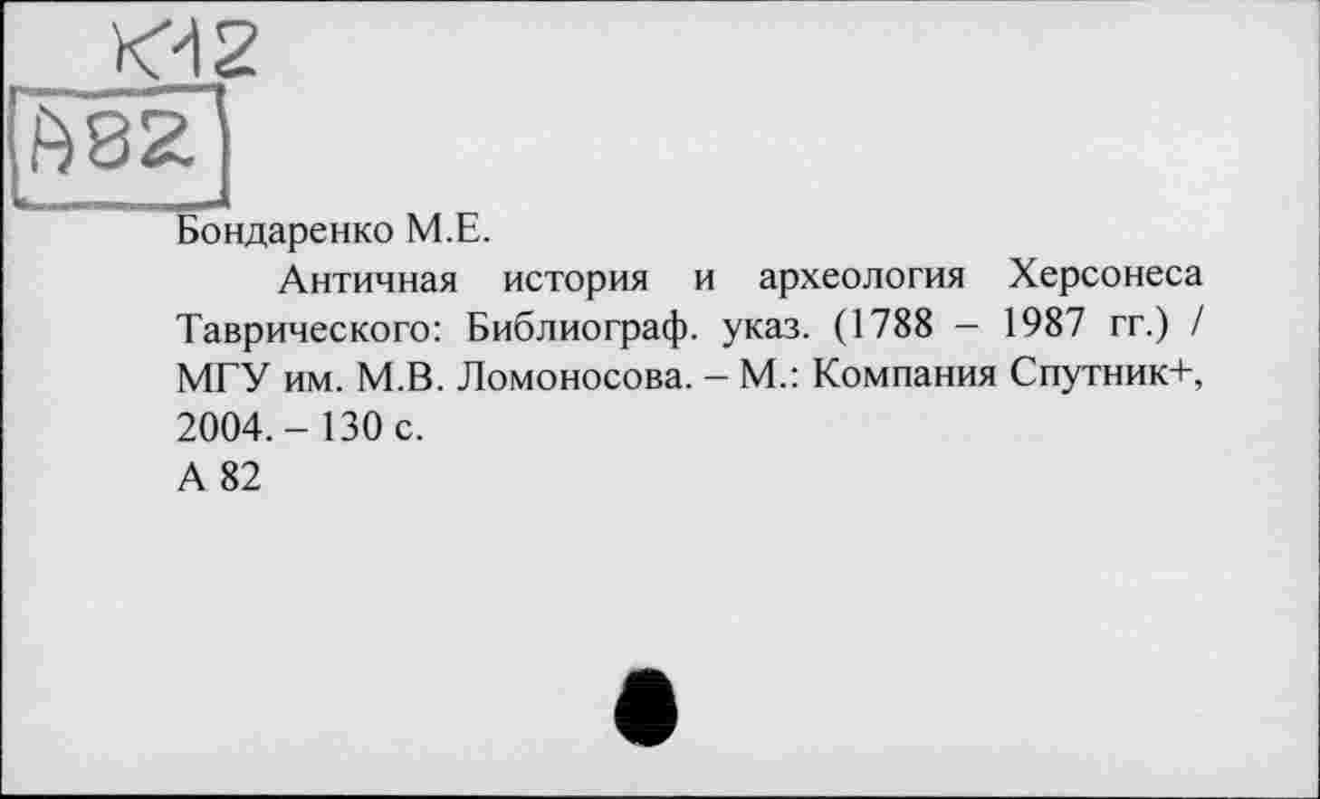 ﻿<42
£82
Бондаренко М.Е.
Античная история и археология Херсонеса Таврического: Библиограф, указ. (1788 — 1987 гг.) / МГУ им. М.В. Ломоносова. - М.: Компания Спутник+, 2004.-130 с.
А 82